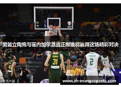 男篮立陶宛与塞内加尔激战正酣谁将赢得这场精彩对决